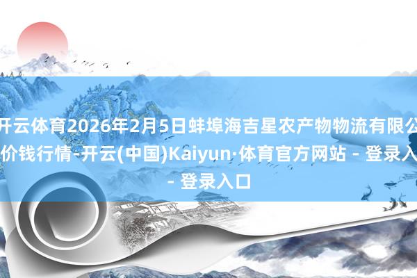 开云体育2026年2月5日蚌埠海吉星农产物物流有限公司价钱行情-开云(中国)Kaiyun·体育官方网站 - 登录入口