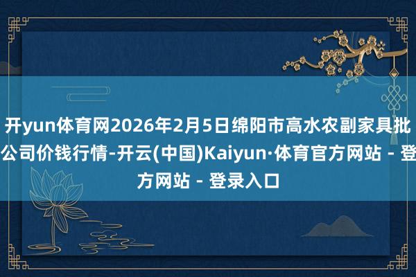 开yun体育网2026年2月5日绵阳市高水农副家具批发有限公司价钱行情-开云(中国)Kaiyun·体育官方网站 - 登录入口