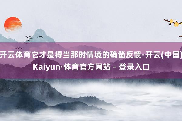 开云体育它才是得当那时情境的确凿反馈-开云(中国)Kaiyun·体育官方网站 - 登录入口