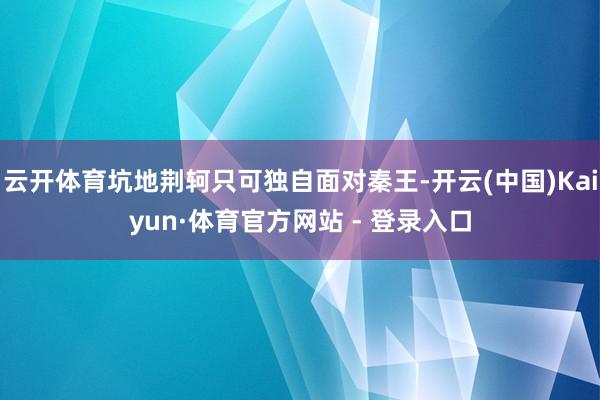 云开体育坑地荆轲只可独自面对秦王-开云(中国)Kaiyun·体育官方网站 - 登录入口